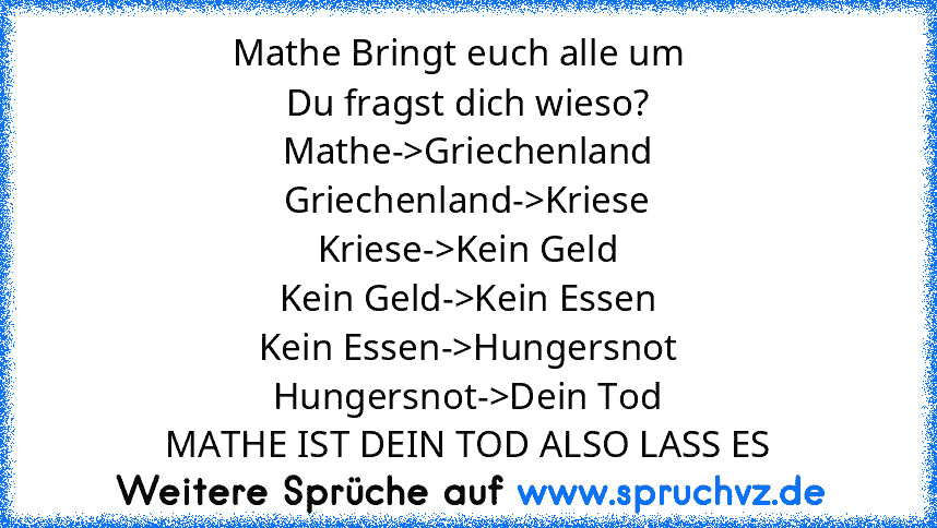 Mathe Bringt euch alle um  
Du fragst dich wieso?
Mathe->Griechenland
Griechenland->Kriese
Kriese->Kein Geld
Kein Geld->Kein Essen
Kein Essen->Hungersnot
Hungersnot->Dein Tod
MATHE IST DEIN TOD ALSO LASS ES