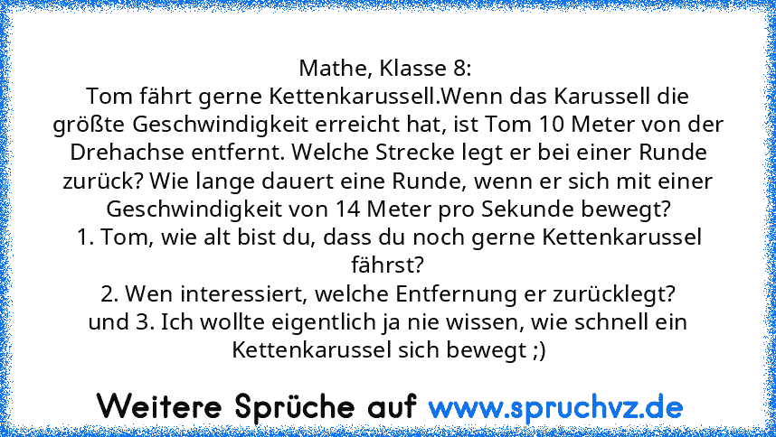 Mathe, Klasse 8: 
Tom fährt gerne Kettenkarussell.Wenn das Karussell die größte Geschwindigkeit erreicht hat, ist Tom 10 Meter von der Drehachse entfernt. Welche Strecke legt er bei einer Runde zurück? Wie lange dauert eine Runde, wenn er sich mit einer Geschwindigkeit von 14 Meter pro Sekunde bewegt?
1. Tom, wie alt bist du, dass du noch gerne Kettenkarussel fährst?
2. Wen interessiert, welche En...