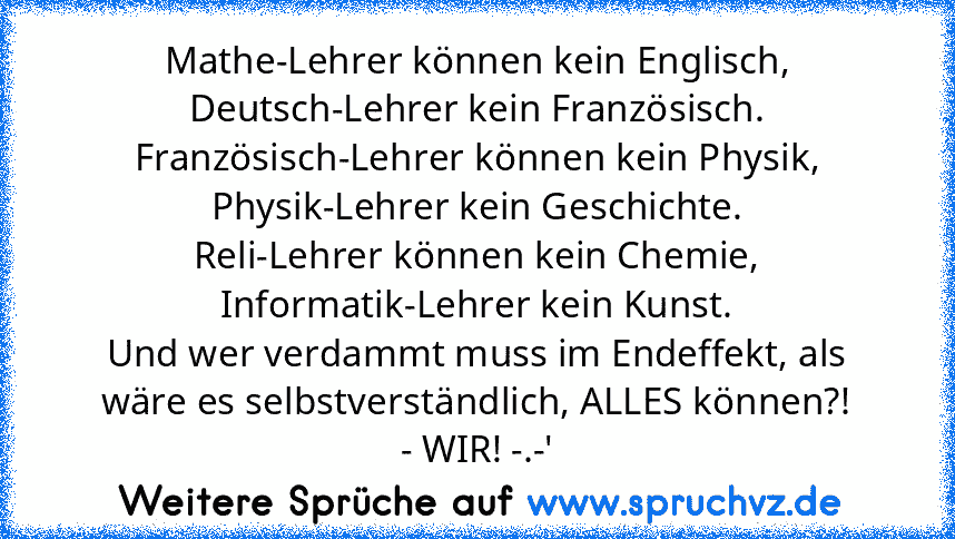 Mathe-Lehrer können kein Englisch,
Deutsch-Lehrer kein Französisch.
Französisch-Lehrer können kein Physik,
Physik-Lehrer kein Geschichte.
Reli-Lehrer können kein Chemie,
Informatik-Lehrer kein Kunst.
Und wer verdammt muss im Endeffekt, als wäre es selbstverständlich, ALLES können?!
- WIR! -.-'