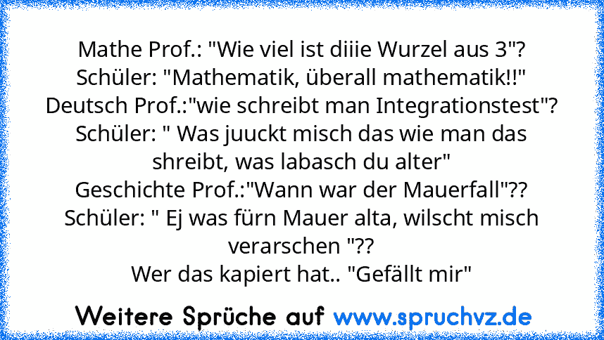 Mathe Prof.: "Wie viel ist diiie Wurzel aus 3"?
Schüler: "Mathematik, überall mathematik!!"
Deutsch Prof.:"wie schreibt man Integrationstest"?
Schüler: " Was juuckt misch das wie man das shreibt, was labasch du alter"
Geschichte Prof.:"Wann war der Mauerfall"??
Schüler: " Ej was fürn Mauer alta, wilscht misch verarschen "??
Wer das kapiert hat.. "Gefällt mir"