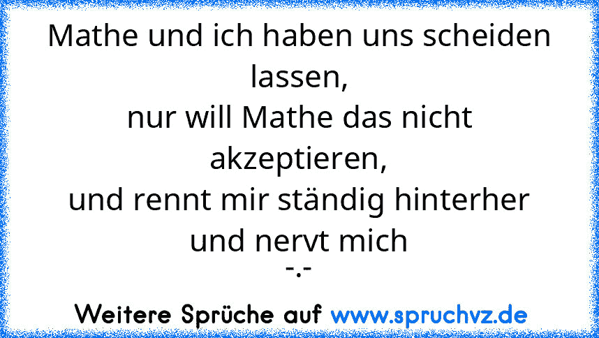 Mathe und ich haben uns scheiden lassen,
nur will Mathe das nicht akzeptieren,
und rennt mir ständig hinterher und nervt mich
-.-