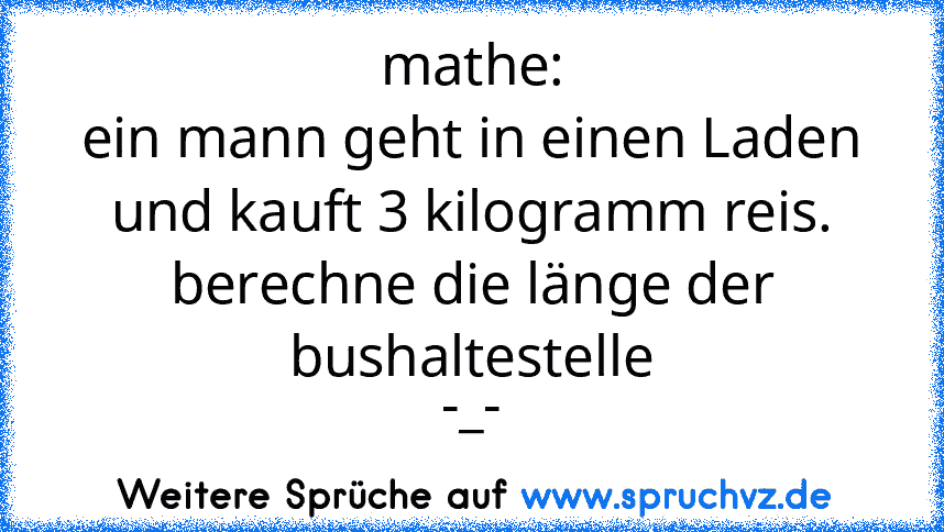 mathe:
ein mann geht in einen Laden und kauft 3 kilogramm reis. berechne die länge der bushaltestelle
-_-