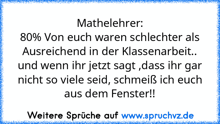 Mathelehrer:
80% Von euch waren schlechter als Ausreichend in der Klassenarbeit.. und wenn ihr jetzt sagt ,dass ihr gar nicht so viele seid, schmeiß ich euch aus dem Fenster!!