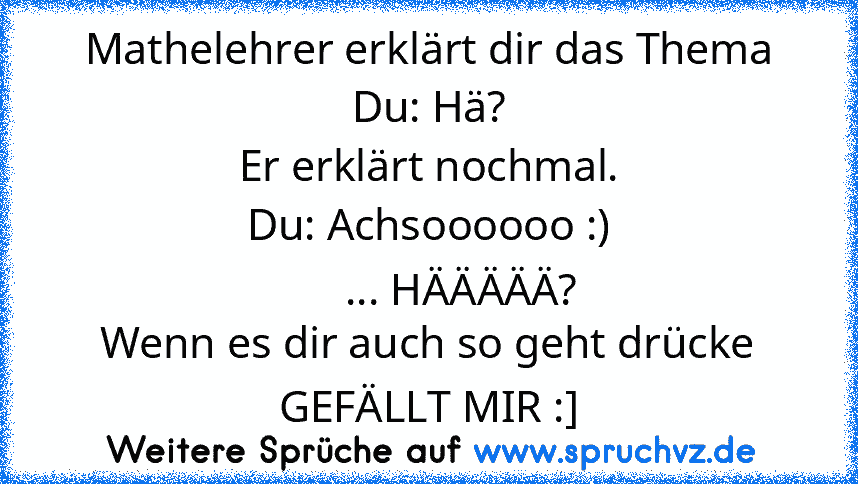 Mathelehrer erklärt dir das Thema
Du: Hä?
Er erklärt nochmal.
Du: Achsoooooo :)
      ... HÄÄÄÄÄ?
Wenn es dir auch so geht drücke GEFÄLLT MIR :]