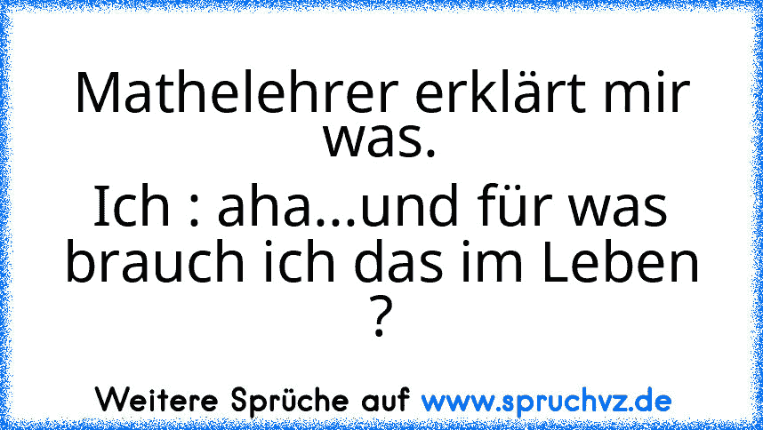 Mathelehrer erklärt mir was.
Ich : aha...und für was brauch ich das im Leben ?