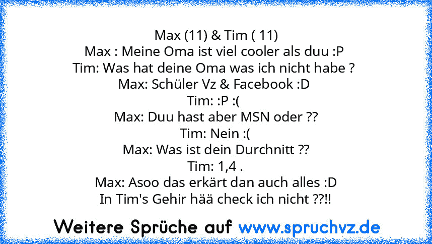 Max (11) & Tim ( 11)
Max : Meine Oma ist viel cooler als duu :P 
Tim: Was hat deine Oma was ich nicht habe ? 
Max: Schüler Vz & Facebook :D 
Tim: :P :( 
Max: Duu hast aber MSN oder ??
Tim: Nein :(
Max: Was ist dein Durchnitt ??
Tim: 1,4 .
Max: Asoo das erkärt dan auch alles :D
In Tim's Gehir hää check ich nicht ??!!