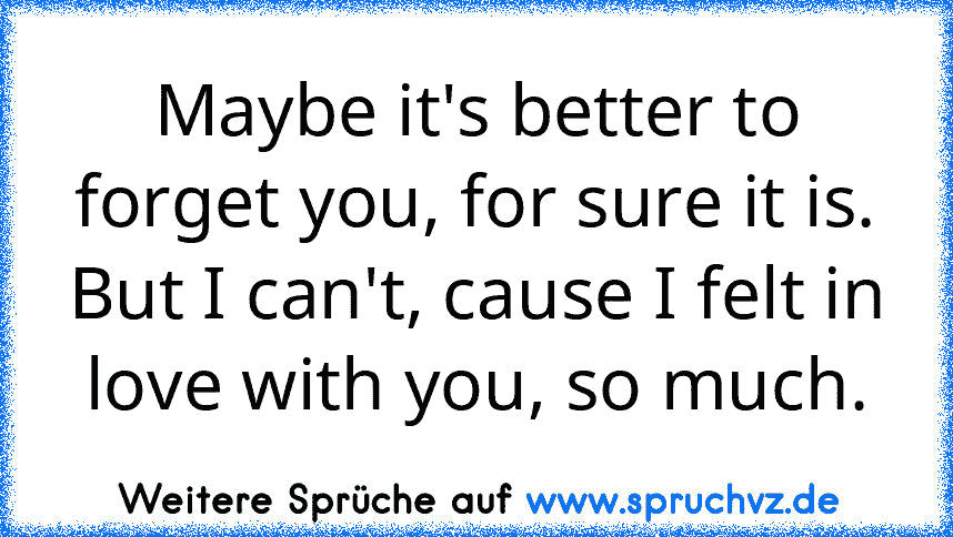 Maybe it's better to forget you, for sure it is. But I can't, cause I felt in love with you, so much.