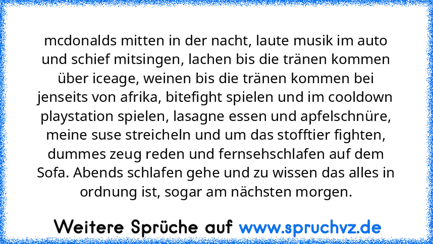 mcdonalds mitten in der nacht, laute musik im auto und schief mitsingen, lachen bis die tränen kommen über iceage, weinen bis die tränen kommen bei jenseits von afrika, bitefight spielen und im cooldown playstation spielen, lasagne essen und apfelschnüre, meine suse streicheln und um das stofftier fighten, dummes zeug reden und fernsehschlafen auf dem Sofa. Abends schlafen gehe und zu wissen das a...