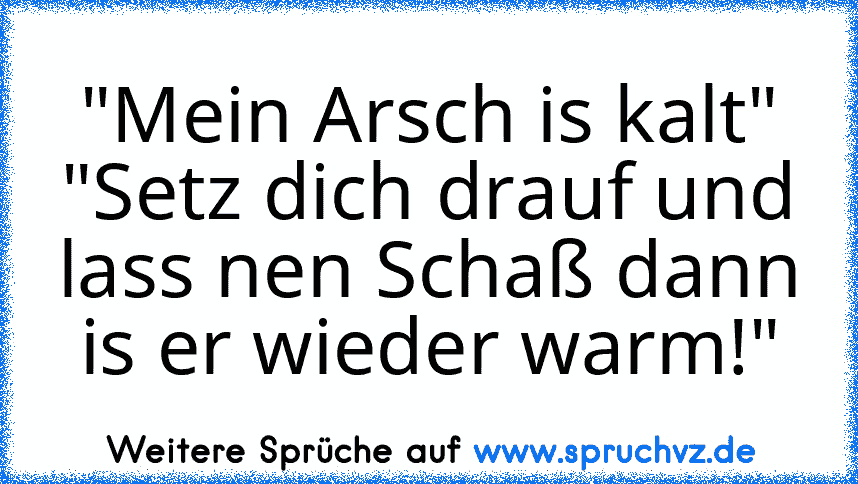 "Mein Arsch is kalt"
"Setz dich drauf und lass nen Schaß dann is er wieder warm!"