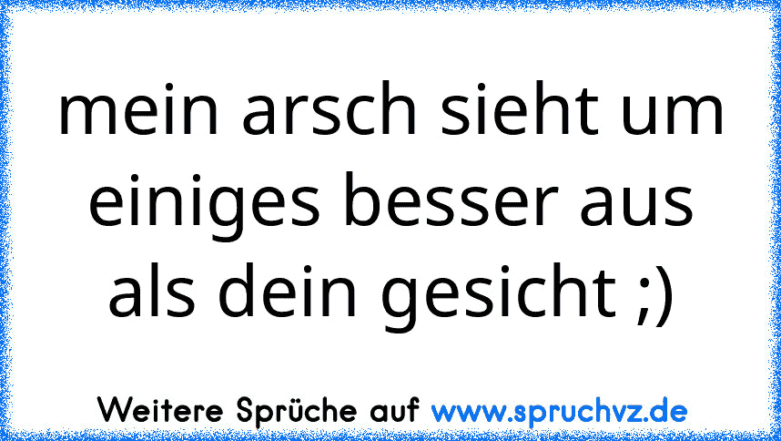 mein arsch sieht um einiges besser aus als dein gesicht ;)