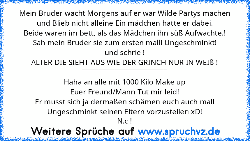 Mein Bruder wacht Morgens auf er war Wilde Partys machen und Blieb nicht alleine Ein mädchen hatte er dabei.
Beide waren im bett, als das Mädchen ihn süß Aufwachte.!
Sah mein Bruder sie zum ersten mall! Ungeschminkt!
und schrie !
ALTER DIE SIEHT AUS WIE DER GRINCH NUR IN WEIß !
__________________________
Haha an alle mit 1000 Kilo Make up
Euer Freund/Mann Tut mir leid!
Er musst sich ja dermaßen sc...