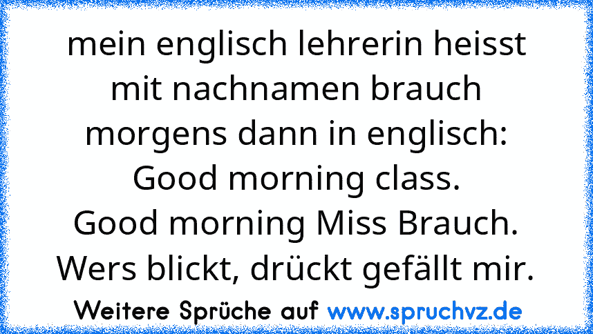 mein englisch lehrerin heisst mit nachnamen brauch
morgens dann in englisch:
Good morning class.
Good morning Miss Brauch.
Wers blickt, drückt gefällt mir.