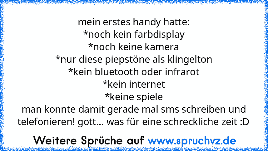 mein erstes handy hatte:
*noch kein farbdisplay
*noch keine kamera
*nur diese piepstöne als klingelton
*kein bluetooth oder infrarot
*kein internet
*keine spiele
man konnte damit gerade mal sms schreiben und telefonieren! gott... was für eine schreckliche zeit :D