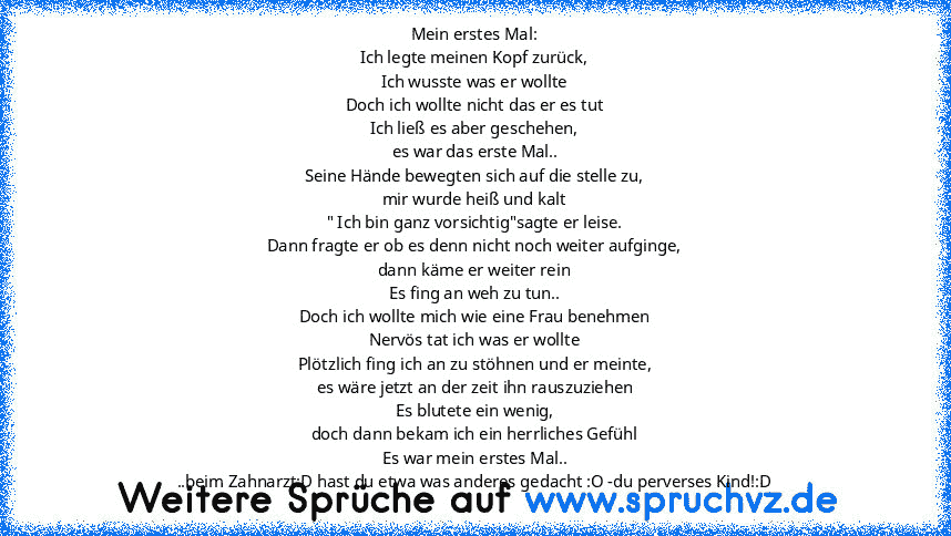 Mein erstes Mal:
Ich legte meinen Kopf zurück,
Ich wusste was er wollte
Doch ich wollte nicht das er es tut
Ich ließ es aber geschehen,
es war das erste Mal..
Seine Hände bewegten sich auf die stelle zu,
mir wurde heiß und kalt
" Ich bin ganz vorsichtig"sagte er leise.
Dann fragte er ob es denn nicht noch weiter aufginge,
dann käme er weiter rein
Es fing an weh zu tun..
Doch ich wollte mich wie...