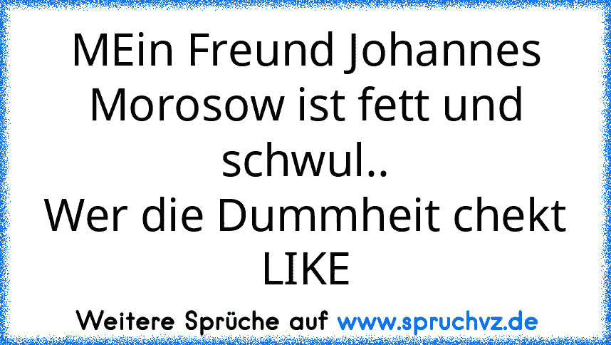 MEin Freund Johannes Morosow ist fett und schwul..
Wer die Dummheit chekt LIKE