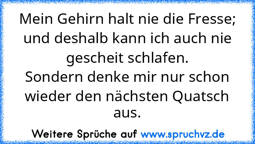 Mein Gehirn halt nie die Fresse;
und deshalb kann ich auch nie gescheit schlafen.
Sondern denke mir nur schon wieder den nächsten Quatsch aus.