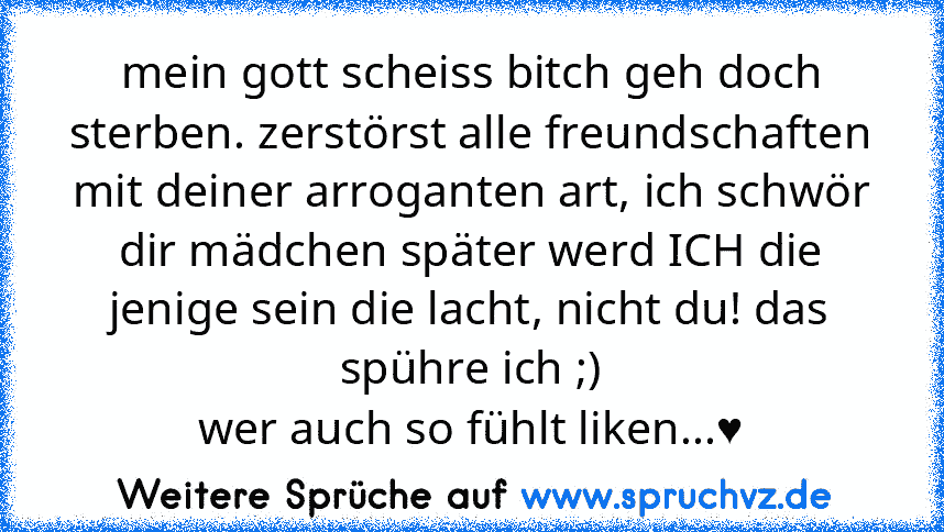 mein gott scheiss bitch geh doch sterben. zerstörst alle freundschaften mit deiner arroganten art, ich schwör dir mädchen später werd ICH die jenige sein die lacht, nicht du! das spühre ich ;)
wer auch so fühlt liken...♥