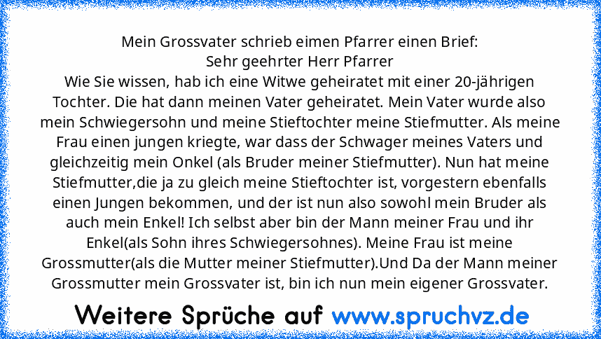 Mein Grossvater schrieb eimen Pfarrer einen Brief:
Sehr geehrter Herr Pfarrer
Wie Sie wissen, hab ich eine Witwe geheiratet mit einer 20-jährigen Tochter. Die hat dann meinen Vater geheiratet. Mein Vater wurde also mein Schwiegersohn und meine Stieftochter meine Stiefmutter. Als meine Frau einen jungen kriegte, war dass der Schwager meines Vaters und gleichzeitig mein Onkel (als Bruder meiner S...