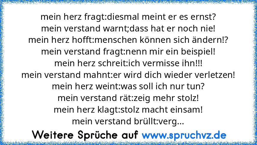 mein herz fragt:diesmal meint er es ernst?
mein verstand warnt;dass hat er noch nie!
mein herz hofft:menschen können sich ändern!?
mein verstand fragt:nenn mir ein beispiel!
mein herz schreit:ich vermisse ihn!!!
mein verstand mahnt:er wird dich wieder verletzen!
mein herz weint:was soll ich nur tun?
mein verstand rät:zeig mehr stolz!
mein herz klagt:stolz macht einsam!
mein verstand brüllt:verg...