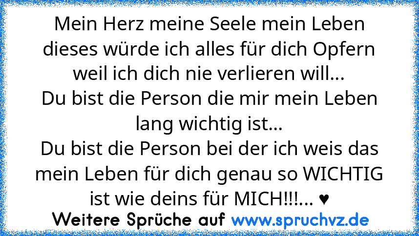 Mein Herz meine Seele mein Leben dieses würde ich alles für dich Opfern weil ich dich nie verlieren will...
Du bist die Person die mir mein Leben lang wichtig ist...
Du bist die Person bei der ich weis das mein Leben für dich genau so WICHTIG ist wie deins für MICH!!!... ♥