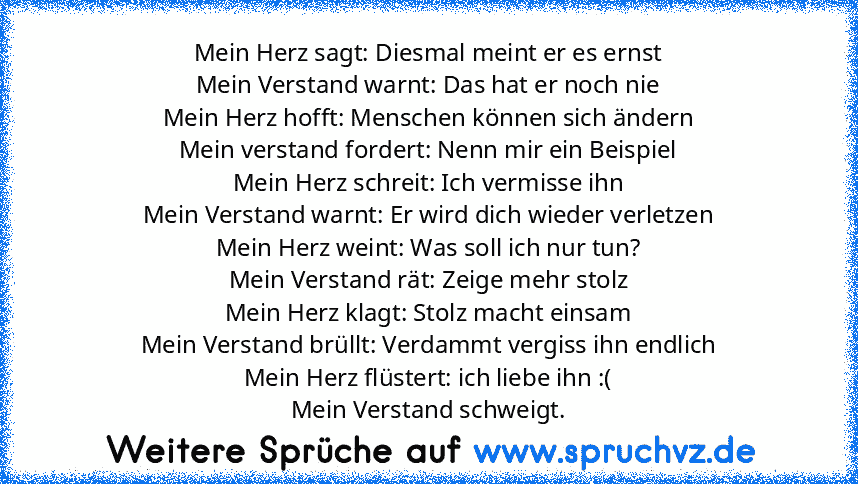 Mein Herz sagt: Diesmal meint er es ernst
Mein Verstand warnt: Das hat er noch nie
Mein Herz hofft: Menschen können sich ändern
Mein verstand fordert: Nenn mir ein Beispiel
Mein Herz schreit: Ich vermisse ihn
Mein Verstand warnt: Er wird dich wieder verletzen
Mein Herz weint: Was soll ich nur tun?
Mein Verstand rät: Zeige mehr stolz
Mein Herz klagt: Stolz macht einsam
Mein Verstand brüllt: Verd...