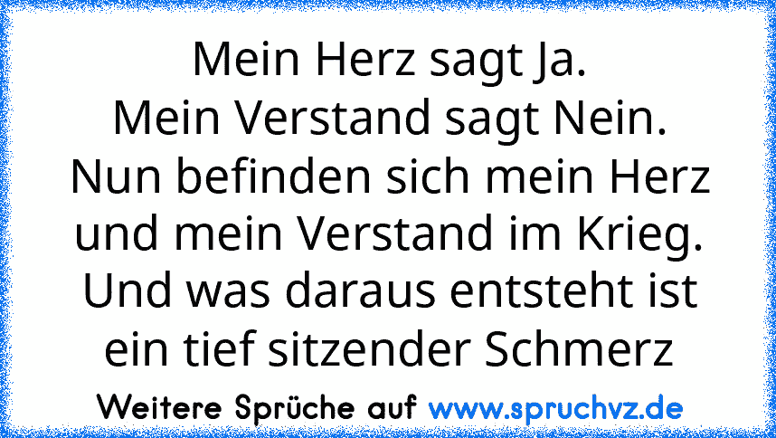 Mein Herz sagt Ja.
Mein Verstand sagt Nein.
Nun befinden sich mein Herz und mein Verstand im Krieg.
Und was daraus entsteht ist ein tief sitzender Schmerz