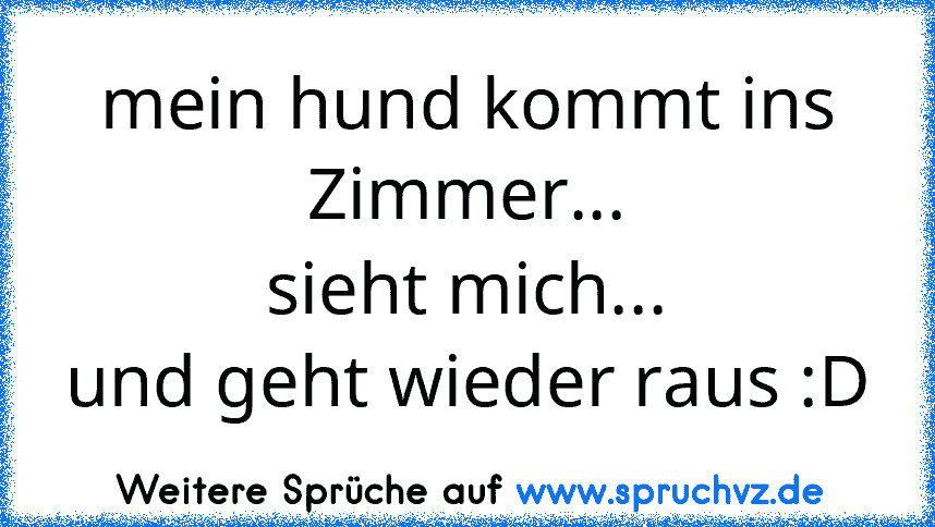 mein hund kommt ins Zimmer...
sieht mich...
und geht wieder raus :D