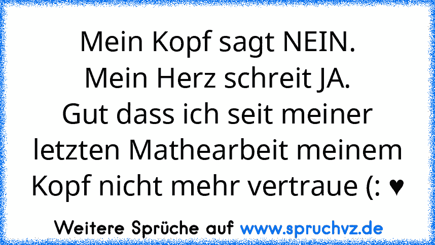 Mein Kopf sagt NEIN.
Mein Herz schreit JA.
Gut dass ich seit meiner letzten Mathearbeit meinem Kopf nicht mehr vertraue (: ♥