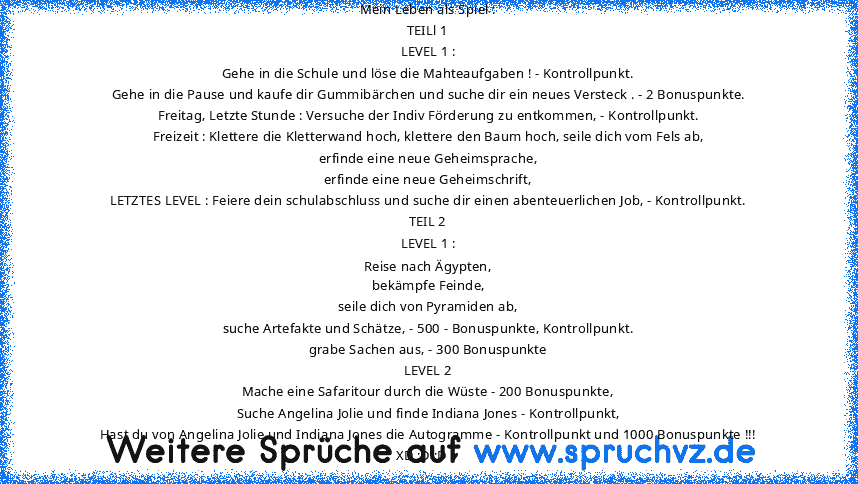 Mein Leben als Spiel :
TEILl 1
LEVEL 1 :
Gehe in die Schule und löse die Mahteaufgaben ! - Kontrollpunkt.
Gehe in die Pause und kaufe dir Gummibärchen und suche dir ein neues Versteck . - 2 Bonuspunkte.
Freitag, Letzte Stunde : Versuche der Indiv Förderung zu entkommen, - Kontrollpunkt.
Freizeit : Klettere die Kletterwand hoch, klettere den Baum hoch, seile dich vom Fels ab,
erfinde eine neue G...