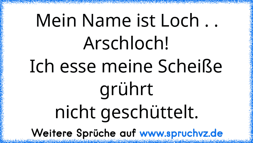 Mein Name ist Loch . . Arschloch!
Ich esse meine Scheiße grührt
nicht geschüttelt.