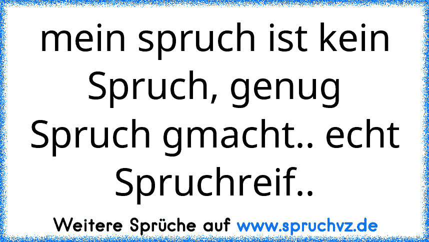 mein spruch ist kein Spruch, genug Spruch gmacht.. echt Spruchreif..