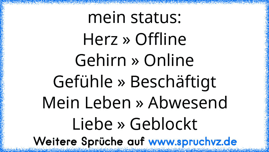 mein status:
Herz » Offline
Gehirn » Online
Gefühle » Beschäftigt
Mein Leben » Abwesend
Liebe » Geblockt