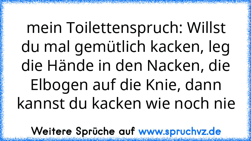 mein Toilettenspruch: Willst du mal gemütlich kacken, leg die Hände in den Nacken, die Elbogen auf die Knie, dann kannst du kacken wie noch nie