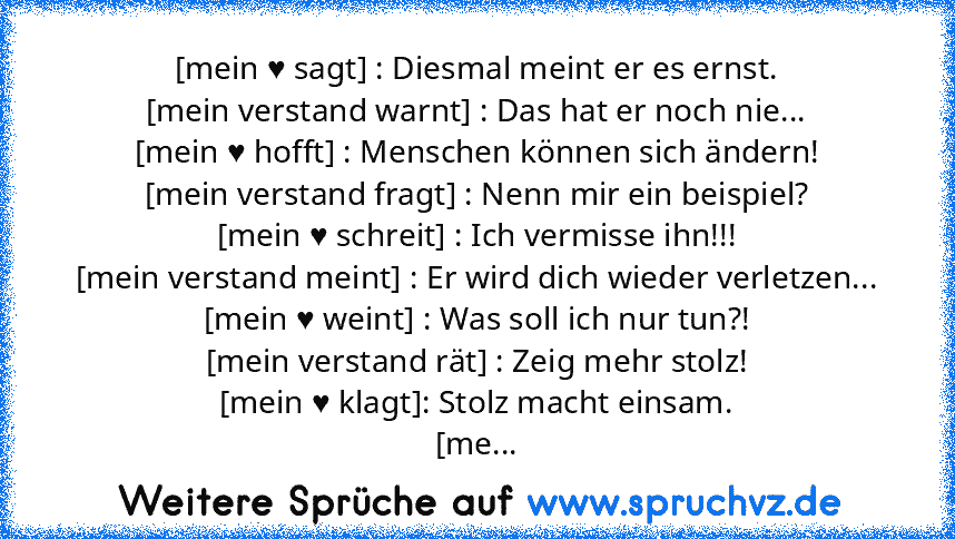 [mein ♥ sagt] : Diesmal meint er es ernst.
[mein verstand warnt] : Das hat er noch nie...
[mein ♥ hofft] : Menschen können sich ändern!
[mein verstand fragt] : Nenn mir ein beispiel?
[mein ♥ schreit] : Ich vermisse ihn!!!
[mein verstand meint] : Er wird dich wieder verletzen...
[mein ♥ weint] : Was soll ich nur tun?!
[mein verstand rät] : Zeig mehr stolz!
[mein ♥ klagt]: Stolz macht einsam.
[mein ...