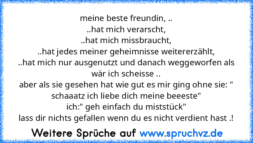 meine beste freundin, ..
..hat mich verarscht,
..hat mich missbraucht,
..hat jedes meiner geheimnisse weitererzählt,
..hat mich nur ausgenutzt und danach weggeworfen als wär ich scheisse ..
aber als sie gesehen hat wie gut es mir ging ohne sie: " schaaatz ich liebe dich meine beeeste"
ich:" geh einfach du miststück"
lass dir nichts gefallen wenn du es nicht verdient hast .!