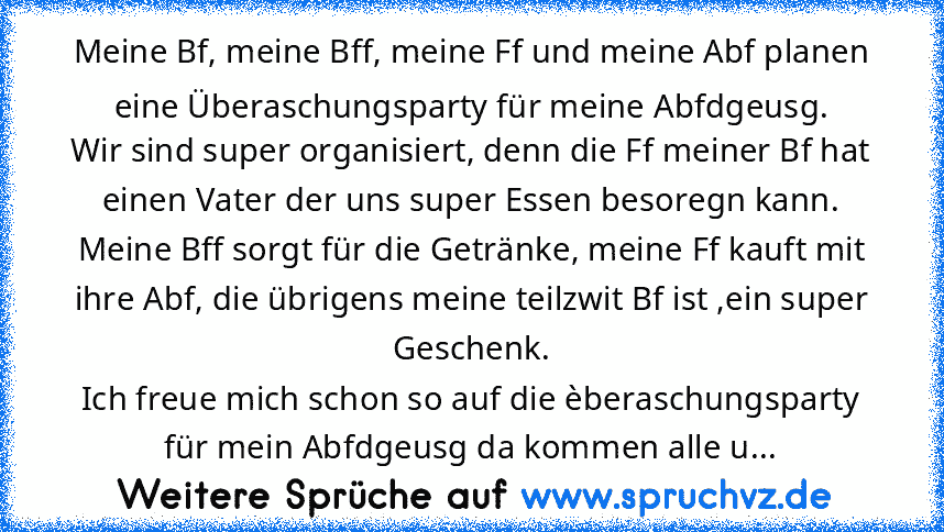 Meine Bf, meine Bff, meine Ff und meine Abf planen eine Überaschungsparty für meine Abfdgeusg.
Wir sind super organisiert, denn die Ff meiner Bf hat einen Vater der uns super Essen besoregn kann. Meine Bff sorgt für die Getränke, meine Ff kauft mit ihre Abf, die übrigens meine teilzwit Bf ist ,ein super Geschenk.
Ich freue mich schon so auf die èberaschungsparty für mein Abfdgeusg da kommen all...