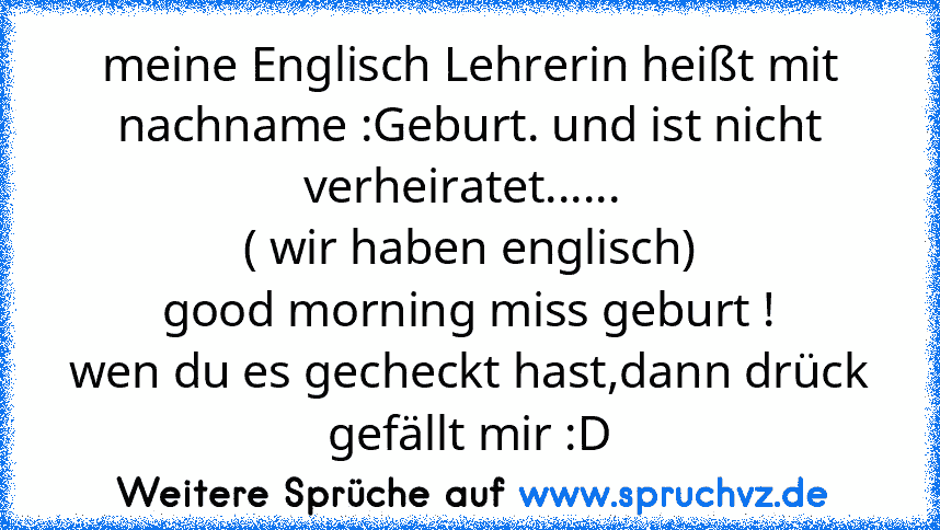 meine Englisch Lehrerin heißt mit nachname :Geburt. und ist nicht verheiratet...... 
( wir haben englisch)
good morning miss geburt !
wen du es gecheckt hast,dann drück gefällt mir :D