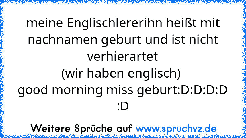 meine Englischlererihn heißt mit nachnamen geburt und ist nicht verhierartet
(wir haben englisch) 
good morning miss geburt:D:D:D:D
:D