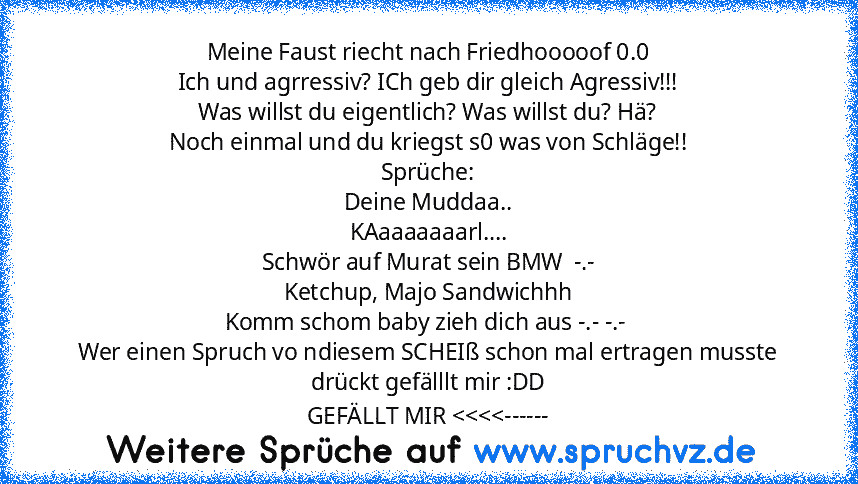 Meine Faust riecht nach Friedhooooof 0.0
Ich und agrressiv? ICh geb dir gleich Agressiv!!!
Was willst du eigentlich? Was willst du? Hä?
Noch einmal und du kriegst s0 was von Schläge!!
Sprüche:
Deine Muddaa..
KAaaaaaaarl....
Schwör auf Murat sein BMW  -.-
Ketchup, Majo Sandwichhh
Komm schom baby zieh dich aus -.- -.- 
Wer einen Spruch vo ndiesem SCHEIß schon mal ertragen musste drückt gefälllt mir ...