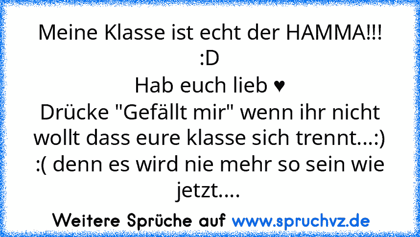 Meine Klasse ist echt der HAMMA!!! :D
Hab euch lieb ♥
Drücke "Gefällt mir" wenn ihr nicht wollt dass eure klasse sich trennt...:) :( denn es wird nie mehr so sein wie jetzt....