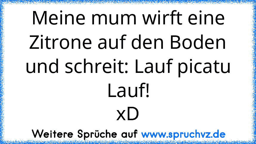 Meine mum wirft eine Zitrone auf den Boden und schreit: Lauf picatu Lauf!
xD