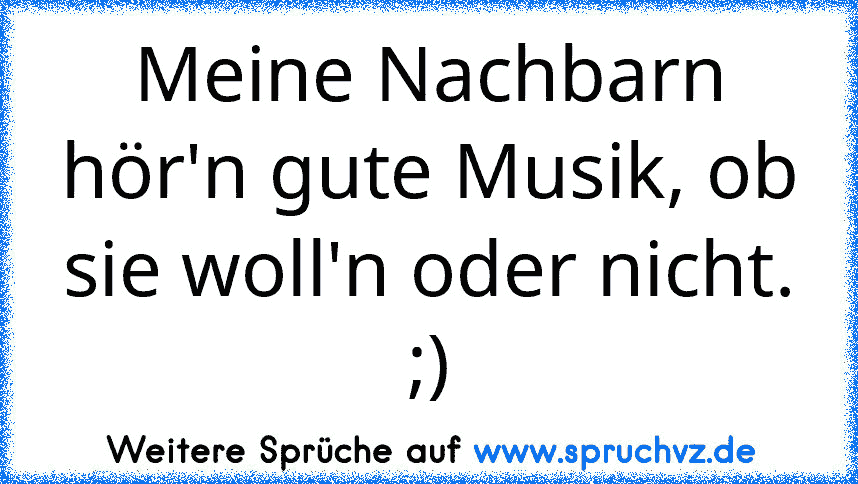 Meine Nachbarn hör'n gute Musik, ob sie woll'n oder nicht. ;)