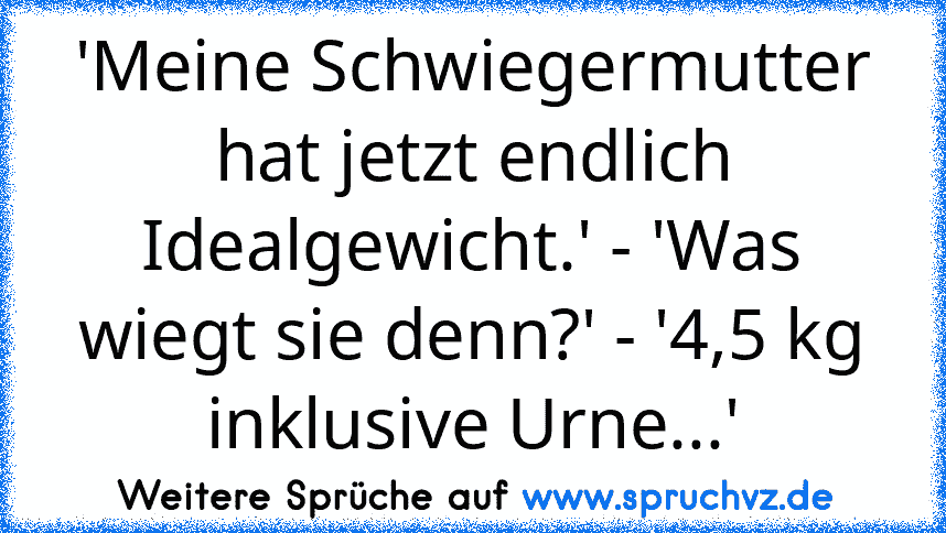 'Meine Schwiegermutter hat jetzt endlich Idealgewicht.' - 'Was wiegt sie denn?' - '4,5 kg inklusive Urne...'