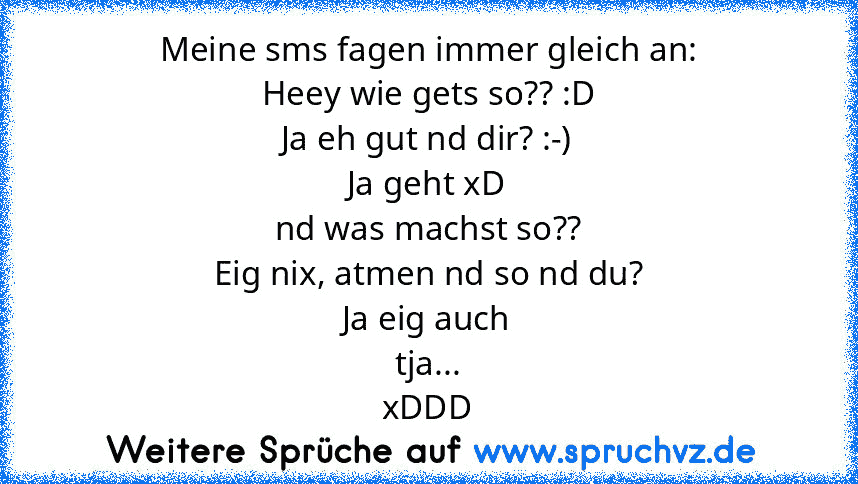 Meine sms fagen immer gleich an:
Heey wie gets so?? :D
Ja eh gut nd dir? :-)
Ja geht xD
nd was machst so??
Eig nix, atmen nd so nd du?
Ja eig auch
tja...
xDDD