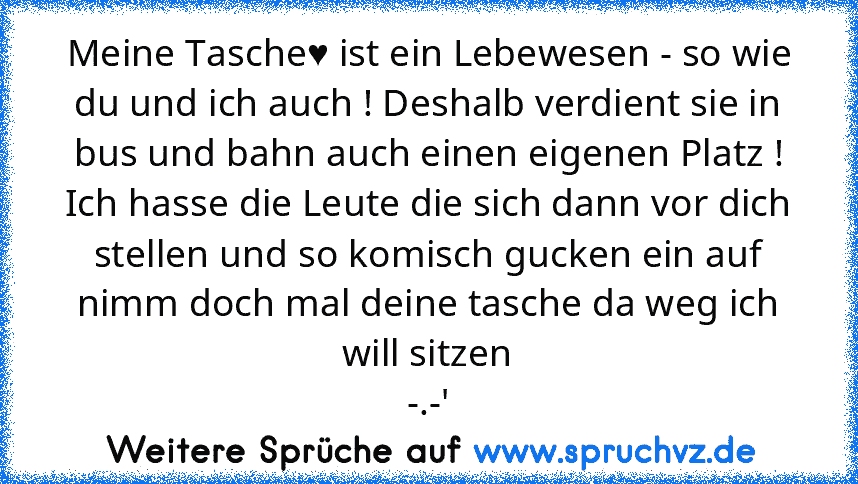 Meine Tasche♥ ist ein Lebewesen - so wie du und ich auch ! Deshalb verdient sie in bus und bahn auch einen eigenen Platz !
Ich hasse die Leute die sich dann vor dich stellen und so komisch gucken ein auf nimm doch mal deine tasche da weg ich will sitzen
-.-'