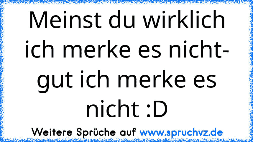 Meinst du wirklich ich merke es nicht- gut ich merke es nicht :D