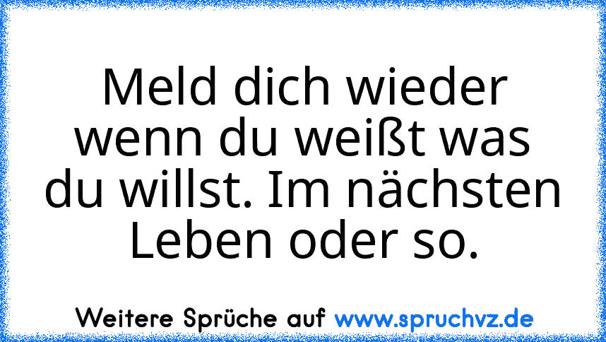 Meld dich wieder wenn du weißt was du willst. Im nächsten Leben oder so.