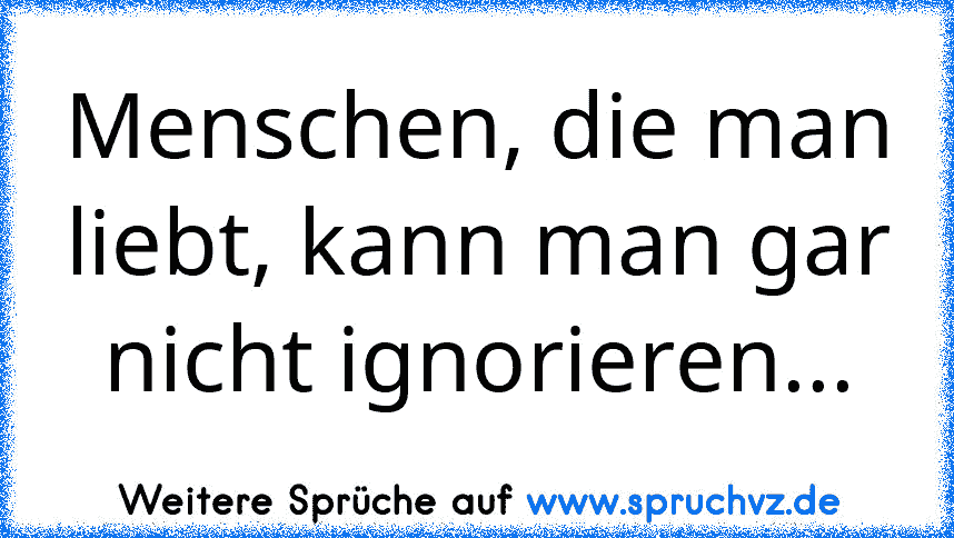 Menschen, die man liebt, kann man gar nicht ignorieren...