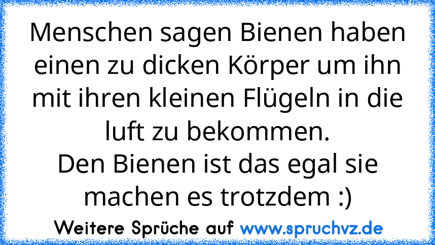 Menschen sagen Bienen haben einen zu dicken Körper um ihn mit ihren kleinen Flügeln in die luft zu bekommen.
Den Bienen ist das egal sie machen es trotzdem :)