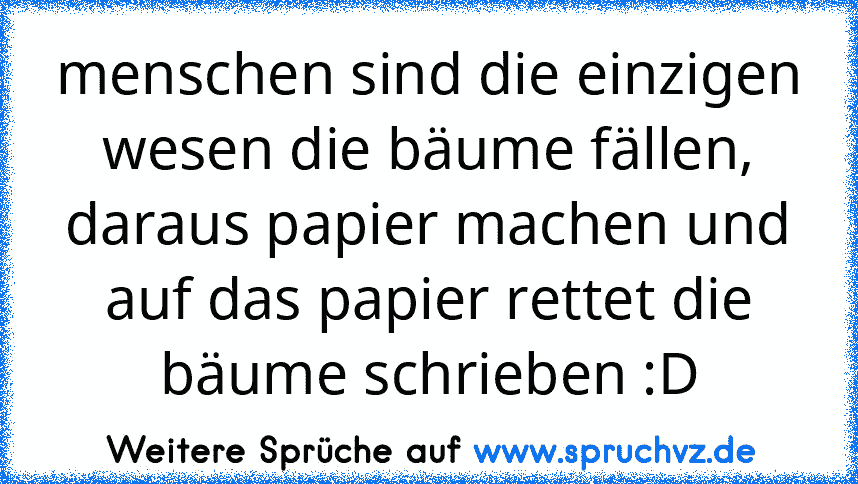 menschen sind die einzigen wesen die bäume fällen, daraus papier machen und auf das papier rettet die bäume schrieben :D